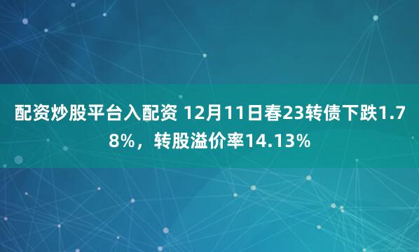 配资炒股平台入配资 12月11日春23转债下跌1.78%，转股溢价率14.13%