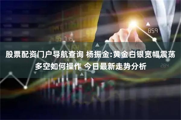股票配资门户导航查询 杨振金:黄金白银宽幅震荡多空如何操作 今日最新走势分析