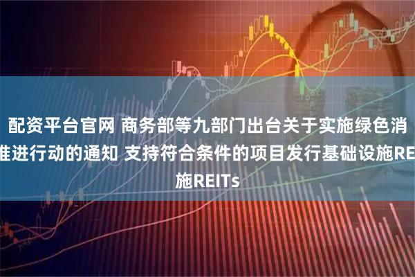 配资平台官网 商务部等九部门出台关于实施绿色消费推进行动的通知 支持符合条件的项目发行基础设施REITs