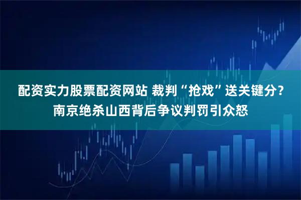 配资实力股票配资网站 裁判“抢戏”送关键分？南京绝杀山西背后争议判罚引众怒