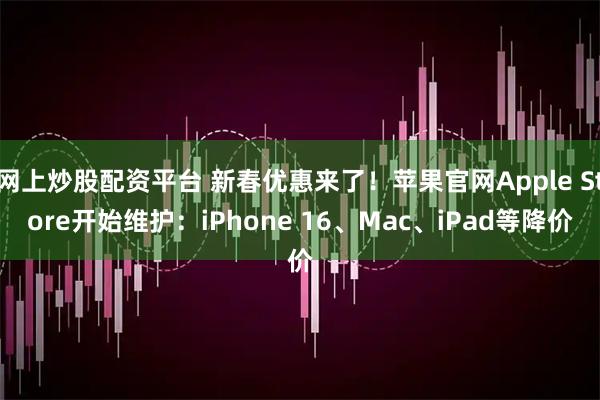 网上炒股配资平台 新春优惠来了！苹果官网Apple Store开始维护：iPhone 16、Mac、iPad等降价