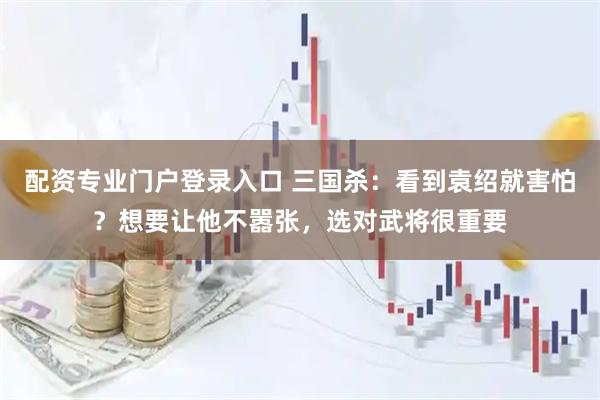 配资专业门户登录入口 三国杀：看到袁绍就害怕？想要让他不嚣张，选对武将很重要