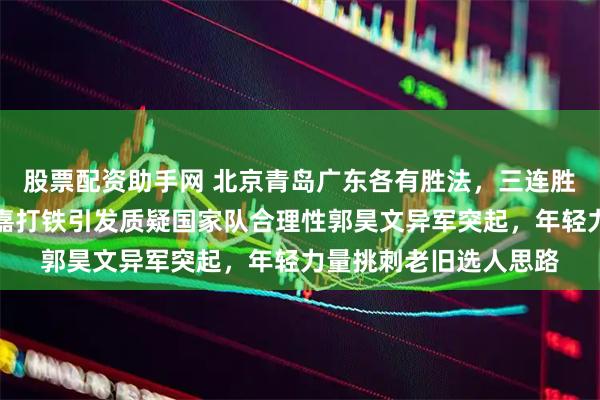 股票配资助手网 北京青岛广东各有胜法，三连胜热闹非凡，上海刘礼嘉打铁引发质疑国家队合理性郭昊文异军突起，年轻力量挑刺老旧选人思路