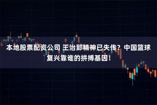 本地股票配资公司 王治郅精神已失传？中国篮球复兴靠谁的拼搏基因！