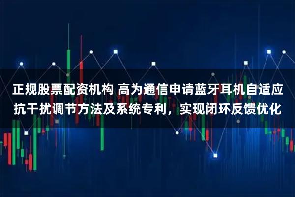 正规股票配资机构 高为通信申请蓝牙耳机自适应抗干扰调节方法及系统专利,实现闭环反馈优化