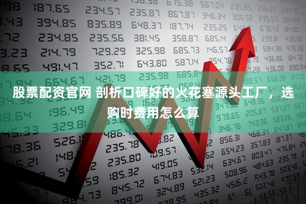 股票配资官网 剖析口碑好的火花塞源头工厂，选购时费用怎么算
