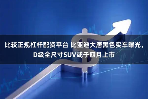 比较正规杠杆配资平台 比亚迪大唐黑色实车曝光，D级全尺寸SUV或于四月上市