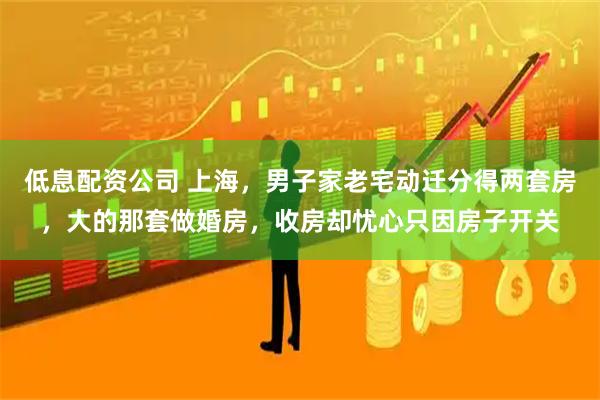 低息配资公司 上海，男子家老宅动迁分得两套房，大的那套做婚房，收房却忧心只因房子开关