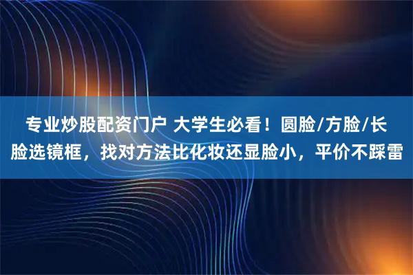 专业炒股配资门户 大学生必看！圆脸/方脸/长脸选镜框，找对方法比化妆还显脸小，平价不踩雷