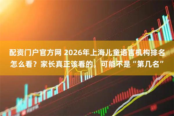 配资门户官方网 2026年上海儿童语言机构排名怎么看?家长真正该看的,可能不是“第几名”
