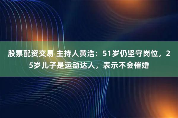股票配资交易 主持人黄浩:51岁仍坚守岗位,25岁儿子是运动达人,表示不会催婚