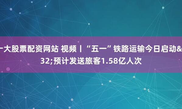 十大股票配资网站 视频丨“五一”铁路运输今日启动 预计发送旅客1.58亿人次