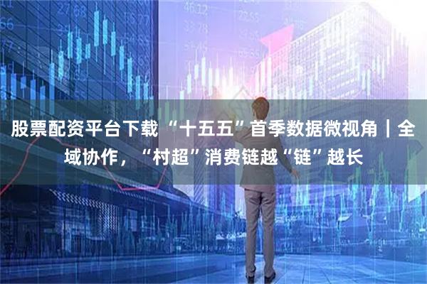 股票配资平台下载 “十五五”首季数据微视角｜全域协作，“村超”消费链越“链”越长