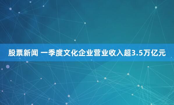 股票新闻 一季度文化企业营业收入超3.5万亿元