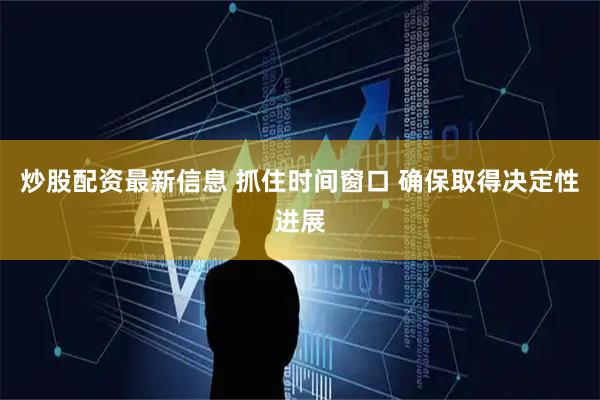 炒股配资最新信息 抓住时间窗口 确保取得决定性进展