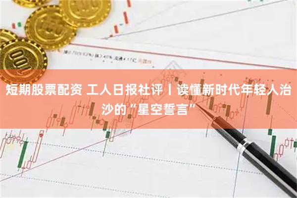 短期股票配资 工人日报社评丨读懂新时代年轻人治沙的“星空誓言”