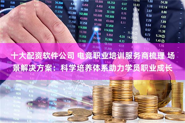 十大配资软件公司 电竞职业培训服务商梳理 场景解决方案：科学培养体系助力学员职业成长