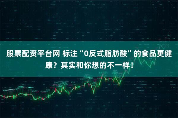 股票配资平台网 标注“0反式脂肪酸”的食品更健康？其实和你想的不一样！