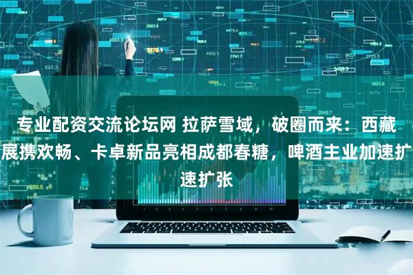 专业配资交流论坛网 拉萨雪域，破圈而来：西藏发展携欢畅、卡卓新品亮相成都春糖，啤酒主业加速扩张