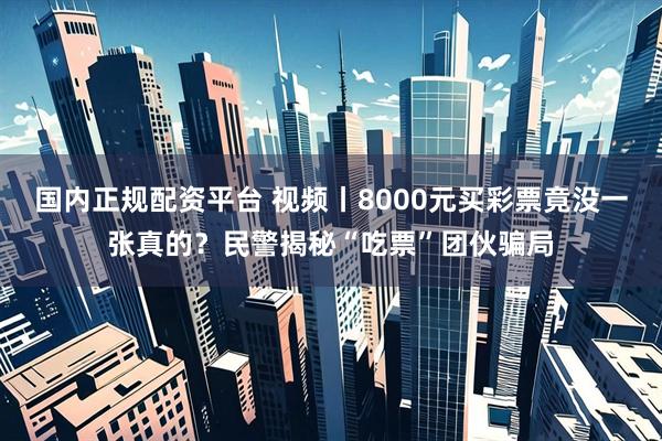 国内正规配资平台 视频丨8000元买彩票竟没一张真的？民警揭秘“吃票”团伙骗局
