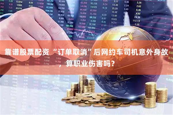 靠谱股票配资 “订单取消”后网约车司机意外身故，算职业伤害吗？