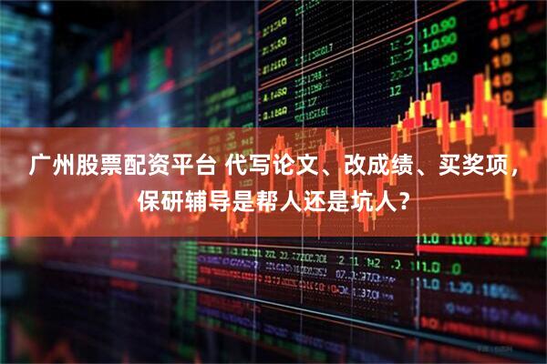 广州股票配资平台 代写论文、改成绩、买奖项，保研辅导是帮人还是坑人？