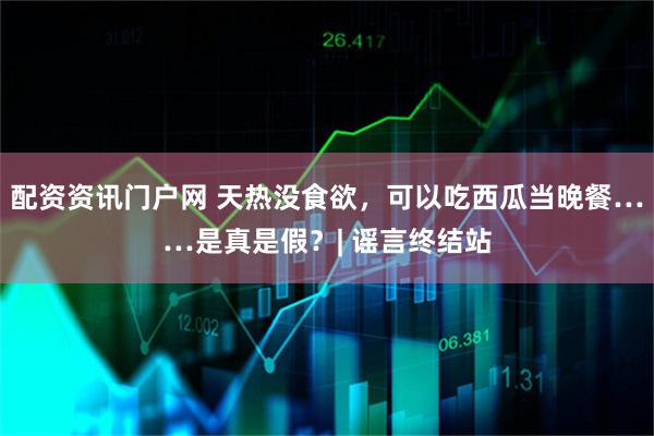 配资资讯门户网 天热没食欲，可以吃西瓜当晚餐……是真是假？| 谣言终结站