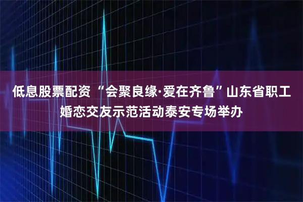 低息股票配资 “会聚良缘·爱在齐鲁”山东省职工婚恋交友示范活动泰安专场举办