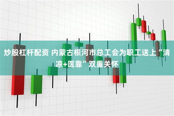 炒股杠杆配资 内蒙古根河市总工会为职工送上“清凉+医靠”双重关怀